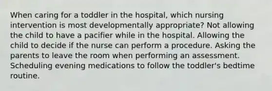 When caring for a toddler in the hospital, which nursing intervention is most developmentally appropriate? Not allowing the child to have a pacifier while in the hospital. Allowing the child to decide if the nurse can perform a procedure. Asking the parents to leave the room when performing an assessment. Scheduling evening medications to follow the toddler's bedtime routine.