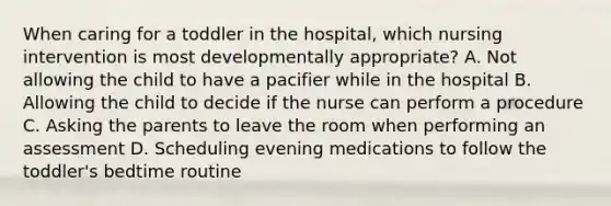 When caring for a toddler in the hospital, which nursing intervention is most developmentally appropriate? A. Not allowing the child to have a pacifier while in the hospital B. Allowing the child to decide if the nurse can perform a procedure C. Asking the parents to leave the room when performing an assessment D. Scheduling evening medications to follow the toddler's bedtime routine