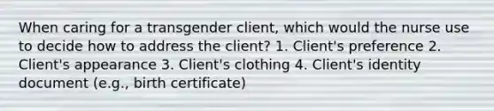 When caring for a transgender client, which would the nurse use to decide how to address the client? 1. Client's preference 2. Client's appearance 3. Client's clothing 4. Client's identity document (e.g., birth certificate)