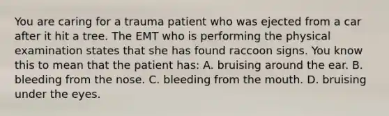 You are caring for a trauma patient who was ejected from a car after it hit a tree. The EMT who is performing the physical examination states that she has found raccoon signs. You know this to mean that the patient​ has: A. bruising around the ear. B. bleeding from the nose. C. bleeding from the mouth. D. bruising under the eyes.