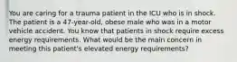 You are caring for a trauma patient in the ICU who is in shock. The patient is a 47-year-old, obese male who was in a motor vehicle accident. You know that patients in shock require excess energy requirements. What would be the main concern in meeting this patient's elevated energy requirements?