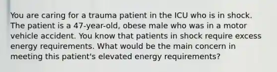 You are caring for a trauma patient in the ICU who is in shock. The patient is a 47-year-old, obese male who was in a motor vehicle accident. You know that patients in shock require excess energy requirements. What would be the main concern in meeting this patient's elevated energy requirements?