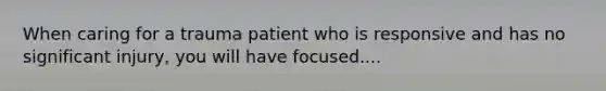 When caring for a trauma patient who is responsive and has no significant injury, you will have focused....