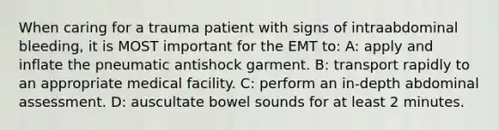 When caring for a trauma patient with signs of intraabdominal bleeding, it is MOST important for the EMT to: A: apply and inflate the pneumatic antishock garment. B: transport rapidly to an appropriate medical facility. C: perform an in-depth abdominal assessment. D: auscultate bowel sounds for at least 2 minutes.