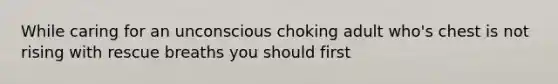 While caring for an unconscious choking adult who's chest is not rising with rescue breaths you should first