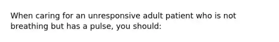 When caring for an unresponsive adult patient who is not breathing but has a pulse, you should: