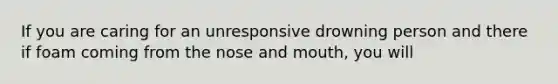 If you are caring for an unresponsive drowning person and there if foam coming from the nose and mouth, you will