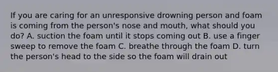 If you are caring for an unresponsive drowning person and foam is coming from the person's nose and mouth, what should you do? A. suction the foam until it stops coming out B. use a finger sweep to remove the foam C. breathe through the foam D. turn the person's head to the side so the foam will drain out