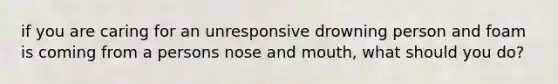 if you are caring for an unresponsive drowning person and foam is coming from a persons nose and mouth, what should you do?