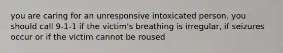 you are caring for an unresponsive intoxicated person. you should call 9-1-1 if the victim's breathing is irregular, if seizures occur or if the victim cannot be roused