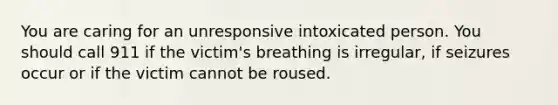 You are caring for an unresponsive intoxicated person. You should call 911 if the victim's breathing is irregular, if seizures occur or if the victim cannot be roused.