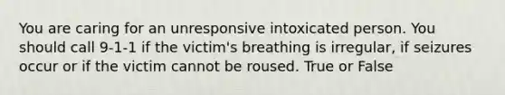 You are caring for an unresponsive intoxicated person. You should call 9-1-1 if the victim's breathing is irregular, if seizures occur or if the victim cannot be roused. True or False