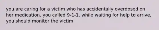 you are caring for a victim who has accidentally overdosed on her medication. you called 9-1-1. while waiting for help to arrive, you should monitor the victim