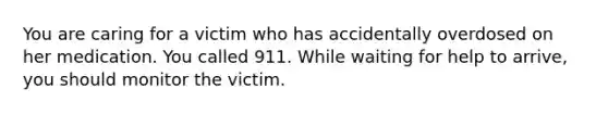 You are caring for a victim who has accidentally overdosed on her medication. You called 911. While waiting for help to arrive, you should monitor the victim.