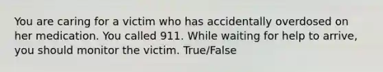 You are caring for a victim who has accidentally overdosed on her medication. You called 911. While waiting for help to arrive, you should monitor the victim. True/False