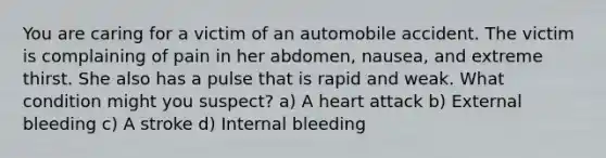 You are caring for a victim of an automobile accident. The victim is complaining of pain in her abdomen, nausea, and extreme thirst. She also has a pulse that is rapid and weak. What condition might you suspect? a) A heart attack b) External bleeding c) A stroke d) Internal bleeding