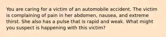 You are caring for a victim of an automobile accident. The victim is complaining of pain in her abdomen, nausea, and extreme thirst. She also has a pulse that is rapid and weak. What might you suspect is happening with this victim?