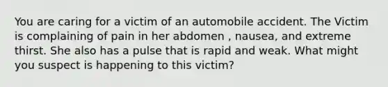 You are caring for a victim of an automobile accident. The Victim is complaining of pain in her abdomen , nausea, and extreme thirst. She also has a pulse that is rapid and weak. What might you suspect is happening to this victim?