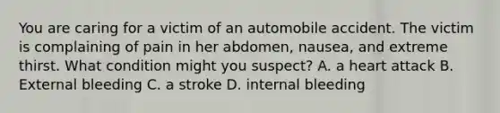 You are caring for a victim of an automobile accident. The victim is complaining of pain in her abdomen, nausea, and extreme thirst. What condition might you suspect? A. a heart attack B. External bleeding C. a stroke D. internal bleeding