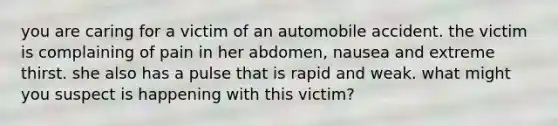 you are caring for a victim of an automobile accident. the victim is complaining of pain in her abdomen, nausea and extreme thirst. she also has a pulse that is rapid and weak. what might you suspect is happening with this victim?