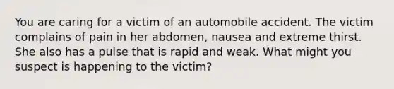 You are caring for a victim of an automobile accident. The victim complains of pain in her abdomen, nausea and extreme thirst. She also has a pulse that is rapid and weak. What might you suspect is happening to the victim?