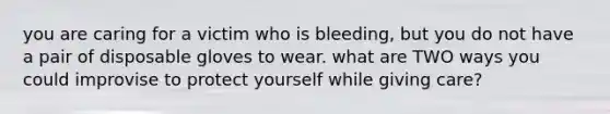 you are caring for a victim who is bleeding, but you do not have a pair of disposable gloves to wear. what are TWO ways you could improvise to protect yourself while giving care?