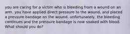 you are caring for a victim who is bleeding from a wound on an arm. you have applied direct pressure to the wound, and placed a pressure bandage on the wound. unfortunately, the bleeding continues and the pressure bandage is now soaked with blood. What should you do?