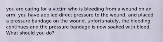 you are caring for a victim who is bleeding from a wound on an arm. you have applied direct pressure to the wound, and placed a pressure bandage on the wound. unfortunately, the bleeding continues and the pressure bandage is now soaked with blood. What should you do?