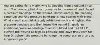 You are caring for a victim who is bleeding from a wound on an arm. You have applied direct pressure to the wound, and placed a pressure bandage on the wound. Unfortunately, the bleeding continues and the pressure bandage is now soaked with blood. What should you do? A. apply additional pads and tighten the pressure bandage and then lower the wound B. apply an additional pressure bandage to absorb blood and call 911 C. elevate the wound as high as possible and leave the victim for help D. tighten the pressure bandage the compress an artery at a pressure point