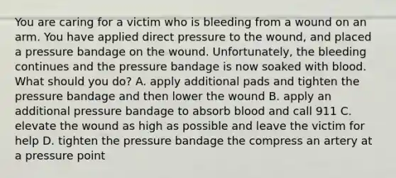 You are caring for a victim who is bleeding from a wound on an arm. You have applied direct pressure to the wound, and placed a pressure bandage on the wound. Unfortunately, the bleeding continues and the pressure bandage is now soaked with blood. What should you do? A. apply additional pads and tighten the pressure bandage and then lower the wound B. apply an additional pressure bandage to absorb blood and call 911 C. elevate the wound as high as possible and leave the victim for help D. tighten the pressure bandage the compress an artery at a pressure point