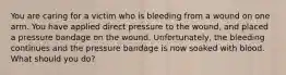 You are caring for a victim who is bleeding from a wound on one arm. You have applied direct pressure to the wound, and placed a pressure bandage on the wound. Unfortunately, the bleeding continues and the pressure bandage is now soaked with blood. What should you do?