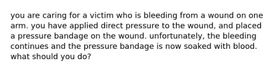 you are caring for a victim who is bleeding from a wound on one arm. you have applied direct pressure to the wound, and placed a pressure bandage on the wound. unfortunately, the bleeding continues and the pressure bandage is now soaked with blood. what should you do?