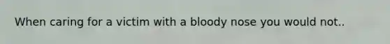 When caring for a victim with a bloody nose you would not..