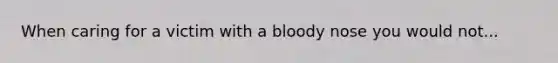 When caring for a victim with a bloody nose you would not...