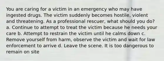 You are caring for a victim in an emergency who may have ingested drugs. The victim suddenly becomes hostile, violent and threatening. As a professional rescuer, what should you do? a. Continue to attempt to treat the victim because he needs your care b. Attempt to restrain the victim until he calms down c. Remove yourself from harm, observe the victim and wait for law enforcement to arrive d. Leave the scene. It is too dangerous to remain on site