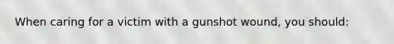 When caring for a victim with a gunshot wound, you should: