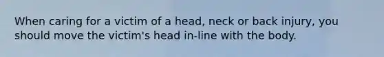 When caring for a victim of a head, neck or back injury, you should move the victim's head in-line with the body.