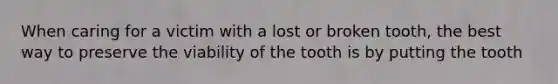 When caring for a victim with a lost or broken tooth, the best way to preserve the viability of the tooth is by putting the tooth