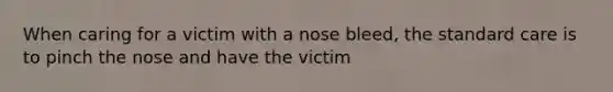 When caring for a victim with a nose bleed, the standard care is to pinch the nose and have the victim