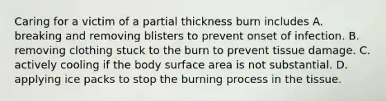 Caring for a victim of a partial thickness burn includes A. breaking and removing blisters to prevent onset of infection. B. removing clothing stuck to the burn to prevent tissue damage. C. actively cooling if the body surface area is not substantial. D. applying ice packs to stop the burning process in the tissue.