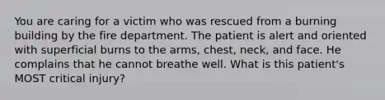 You are caring for a victim who was rescued from a burning building by the fire department. The patient is alert and oriented with superficial burns to the​ arms, chest,​ neck, and face. He complains that he cannot breathe well. What is this​ patient's MOST critical​ injury?