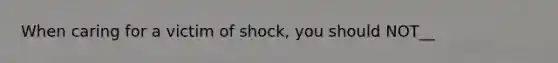 When caring for a victim of shock, you should NOT__