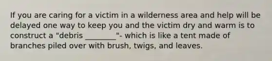 If you are caring for a victim in a wilderness area and help will be delayed one way to keep you and the victim dry and warm is to construct a "debris ________"- which is like a tent made of branches piled over with brush, twigs, and leaves.