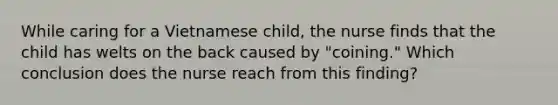 While caring for a Vietnamese child, the nurse finds that the child has welts on the back caused by "coining." Which conclusion does the nurse reach from this finding?