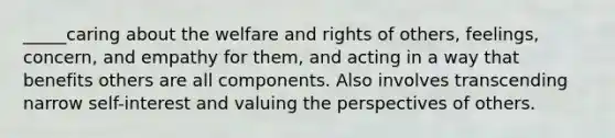 _____caring about the welfare and rights of others, feelings, concern, and empathy for them, and acting in a way that benefits others are all components. Also involves transcending narrow self-interest and valuing the perspectives of others.