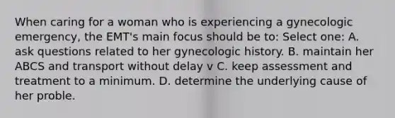 When caring for a woman who is experiencing a gynecologic emergency, the EMT's main focus should be to: Select one: A. ask questions related to her gynecologic history. B. maintain her ABCS and transport without delay v C. keep assessment and treatment to a minimum. D. determine the underlying cause of her proble.