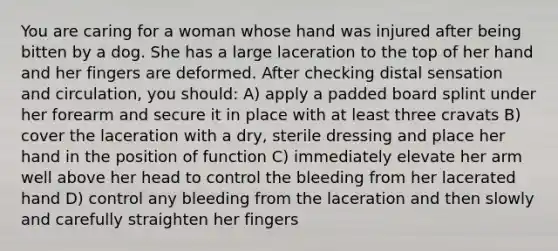 You are caring for a woman whose hand was injured after being bitten by a dog. She has a large laceration to the top of her hand and her fingers are deformed. After checking distal sensation and circulation, you should: A) apply a padded board splint under her forearm and secure it in place with at least three cravats B) cover the laceration with a dry, sterile dressing and place her hand in the position of function C) immediately elevate her arm well above her head to control the bleeding from her lacerated hand D) control any bleeding from the laceration and then slowly and carefully straighten her fingers