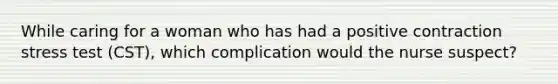 While caring for a woman who has had a positive contraction stress test (CST), which complication would the nurse suspect?