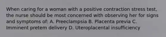 When caring for a woman with a positive contraction stress test, the nurse should be most concerned with observing her for signs and symptoms of: A. Preeclampsia B. Placenta previa C. Imminent pretem delivery D. Uteroplacental insufficiency