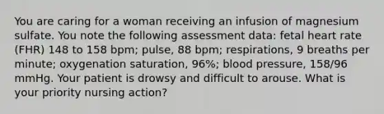 You are caring for a woman receiving an infusion of magnesium sulfate. You note the following assessment data: fetal heart rate (FHR) 148 to 158 bpm; pulse, 88 bpm; respirations, 9 breaths per minute; oxygenation saturation, 96%; blood pressure, 158/96 mmHg. Your patient is drowsy and difficult to arouse. What is your priority nursing action?